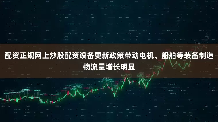 配资正规网上炒股配资设备更新政策带动电机、船舶等装备制造物流量增长明显
