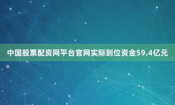 中国股票配资网平台官网实际到位资金59.4亿元