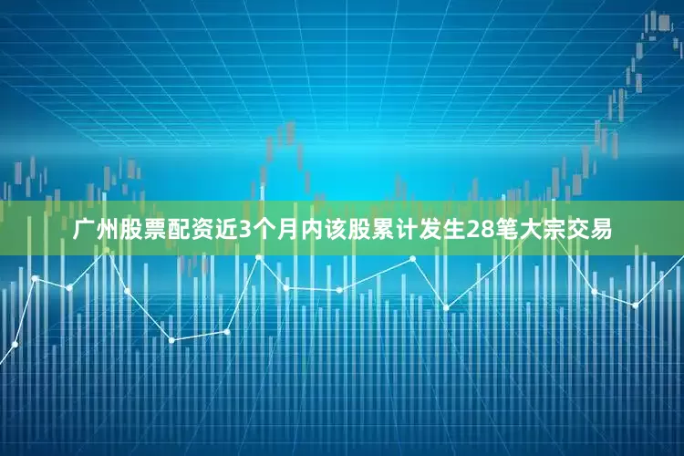 广州股票配资近3个月内该股累计发生28笔大宗交易