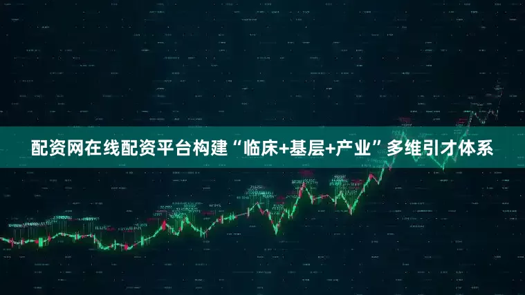 配资网在线配资平台构建“临床+基层+产业”多维引才体系
