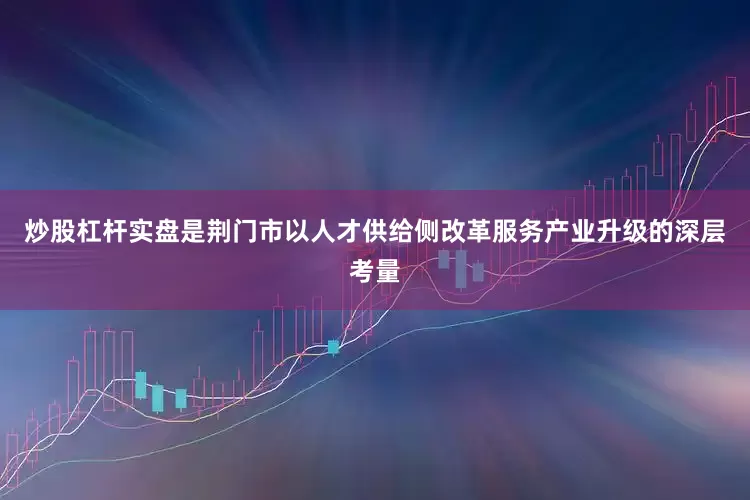 炒股杠杆实盘是荆门市以人才供给侧改革服务产业升级的深层考量