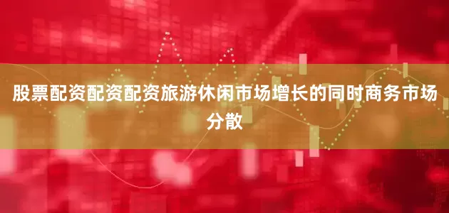 股票配资配资配资旅游休闲市场增长的同时商务市场分散