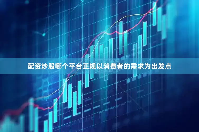 配资炒股哪个平台正规以消费者的需求为出发点