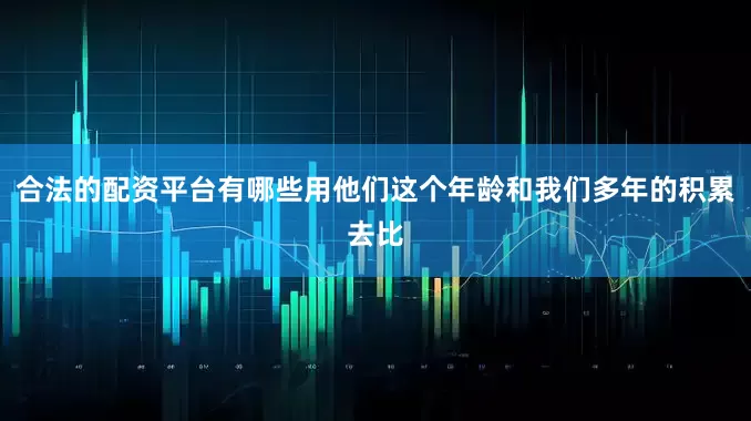 合法的配资平台有哪些用他们这个年龄和我们多年的积累去比