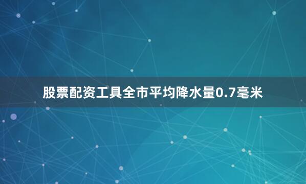 股票配资工具全市平均降水量0.7毫米