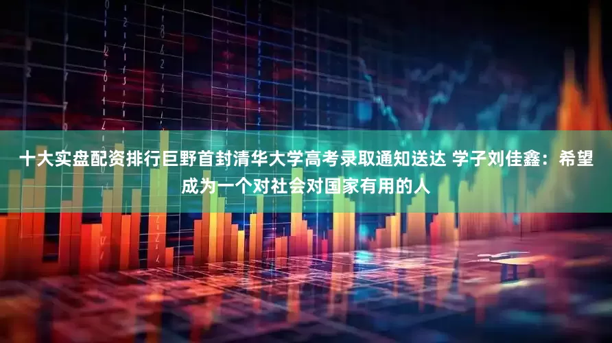 十大实盘配资排行巨野首封清华大学高考录取通知送达 学子刘佳鑫：希望成为一个对社会对国家有用的人