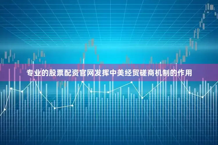专业的股票配资官网发挥中美经贸磋商机制的作用