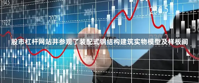 股市杠杆网站并参观了装配式钢结构建筑实物模型及样板间