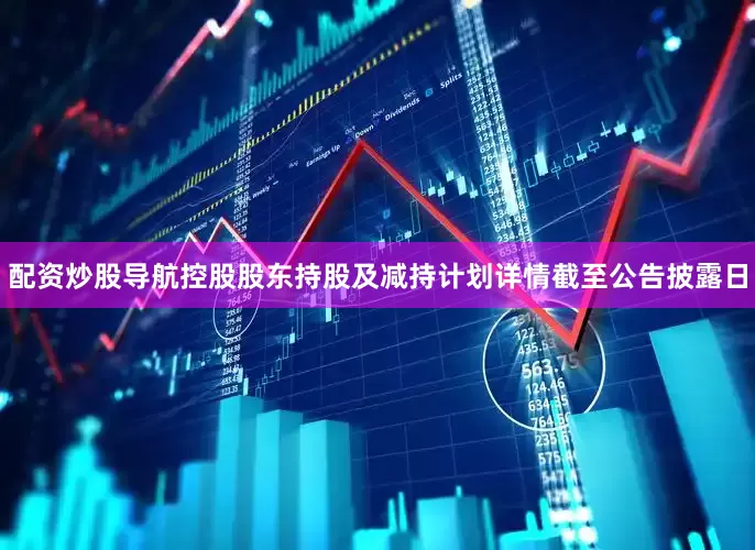 配资炒股导航控股股东持股及减持计划详情截至公告披露日