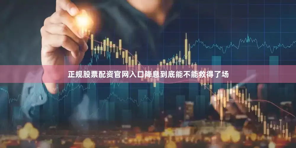 正规股票配资官网入口降息到底能不能救得了场