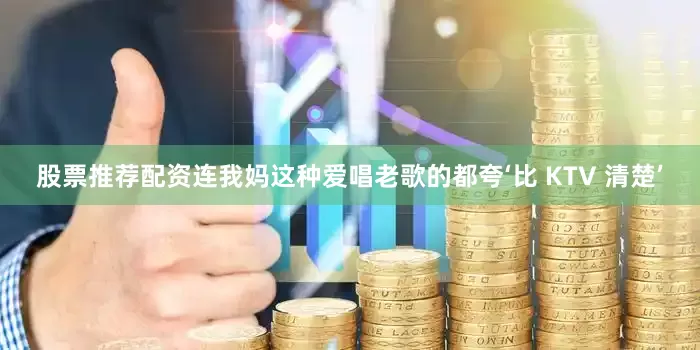 股票推荐配资连我妈这种爱唱老歌的都夸‘比 KTV 清楚’